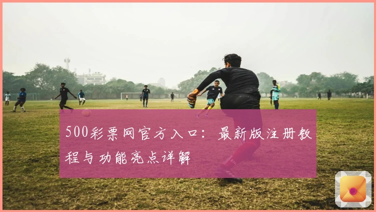 500彩票网官方入口：最新版注册教程与功能亮点详解