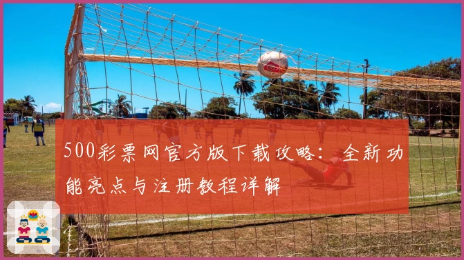 500彩票网官方版下载攻略：全新功能亮点与注册教程详解