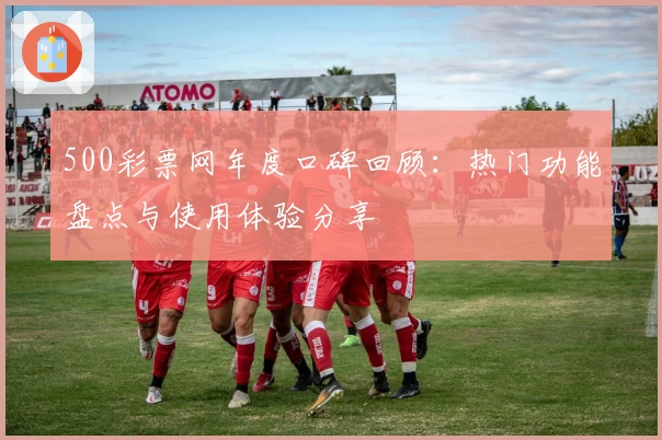 500彩票网年度口碑回顾：热门功能盘点与使用体验分享