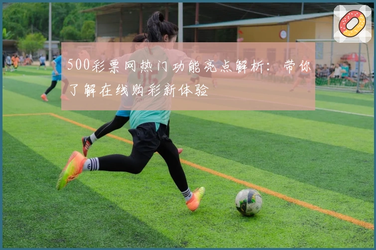 500彩票网热门功能亮点解析：带你了解在线购彩新体验