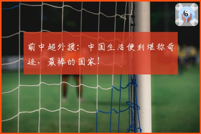 前中超外援：中国生活便利堪称奇迹，最棒的国家！