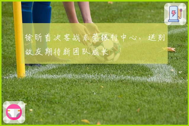 徐昕首次客战东莞银行中心，送别故友期待新团队成长