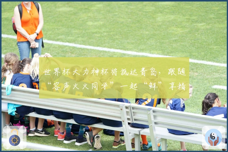 世界杯大力神杯将抵达青岛，跟随“容声火火同学”一起“鲜”享精彩!