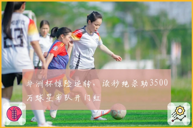 非洲杯惊险逆转，读秒绝杀助3500万球星率队开门红