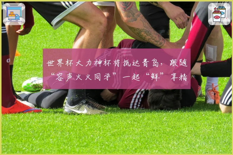 世界杯大力神杯将抵达青岛,跟随“容声火火同学”一起“鲜”享精彩!
