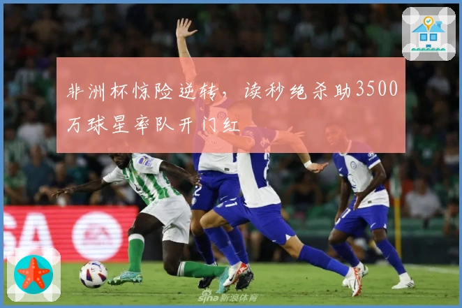 非洲杯惊险逆转，读秒绝杀助3500万球星率队开门红