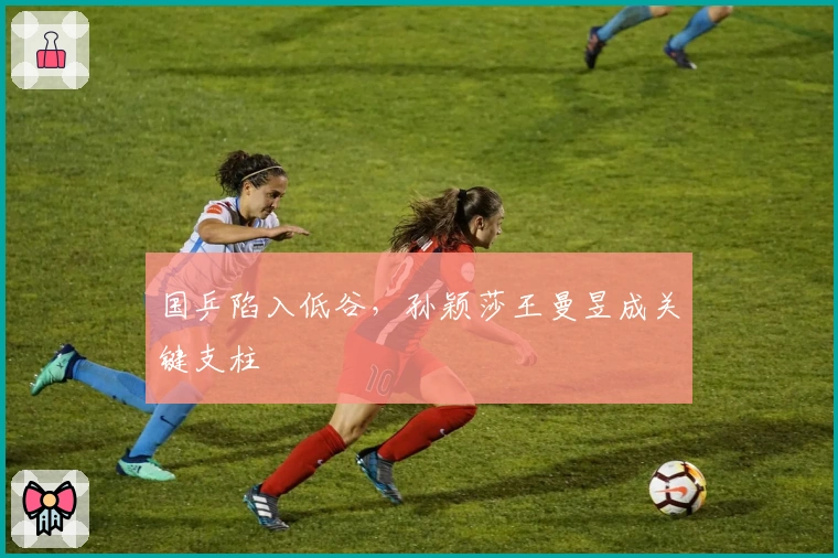 国乒陷入低谷，孙颖莎王曼昱成关键支柱