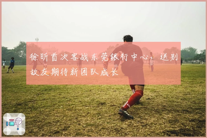 徐昕首次客战东莞银行中心，送别故友期待新团队成长