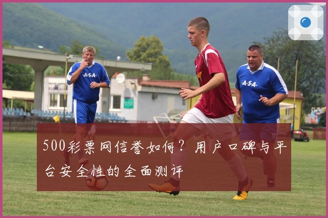 500彩票网信誉如何？用户口碑与平台安全性的全面测评