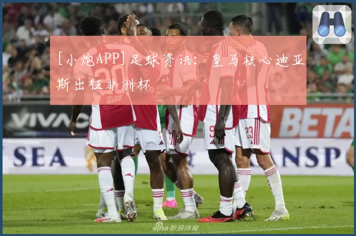 [小炮APP]足球资讯：皇马核心迪亚斯出征非洲杯