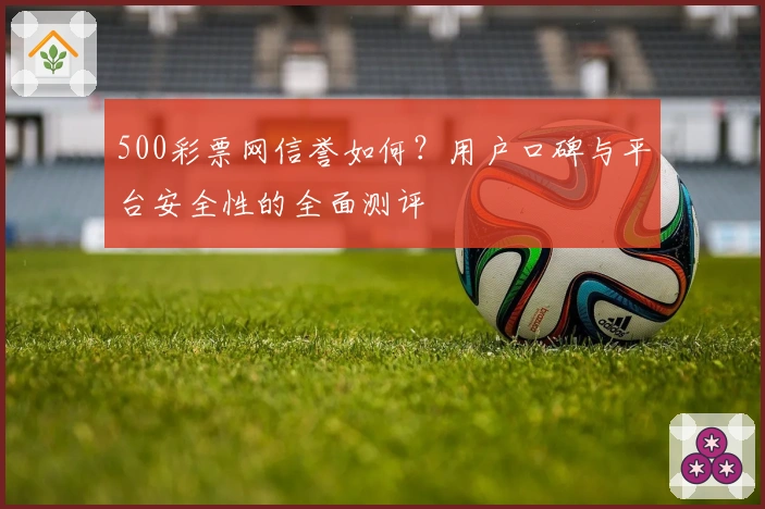 500彩票网信誉如何？用户口碑与平台安全性的全面测评